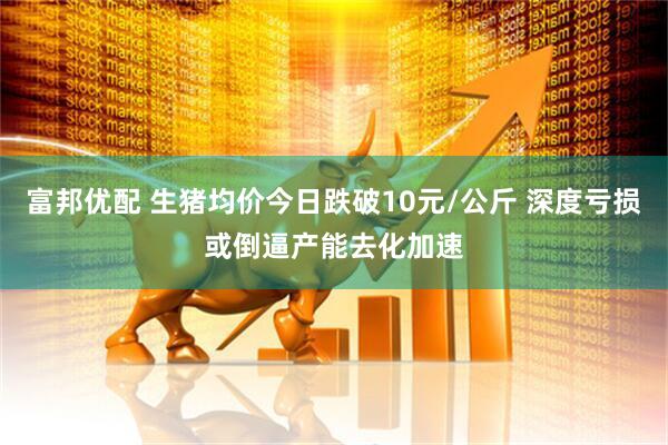 富邦优配 生猪均价今日跌破10元/公斤 深度亏损或倒逼产能去化加速