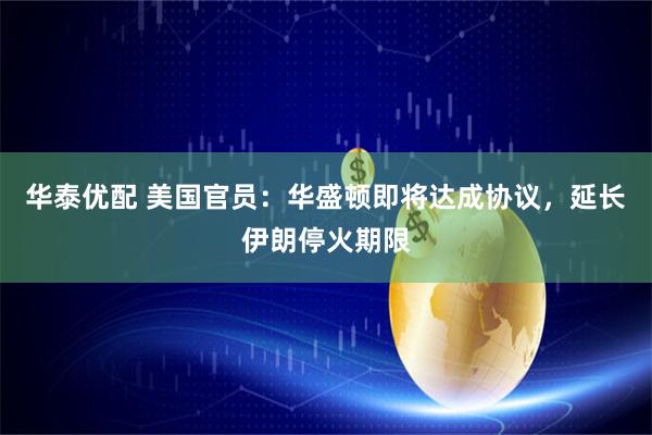 华泰优配 美国官员：华盛顿即将达成协议，延长伊朗停火期限